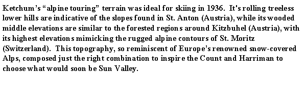 Text Box: Ketchum�s �alpine touring� terrain was ideal for skiing in 1936.  It's rolling treeless lower hills are indicative of the slopes found in St. Anton (Austria), while its wooded middle elevations are similar to the forested regions around Kitzbuhel (Austria), with its highest elevations mimicking the rugged alpine contours of St. Moritz (Switzerland).  This topography, so reminiscent of Europe�s renowned snow-covered Alps, composed just the right combination to inspire the Count and Harriman to choose what would soon be Sun Valley.   